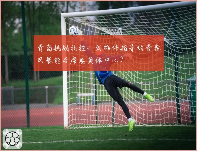 青岛挑战北控,刘维伟指导的青春风暴能否席卷奥体中心?