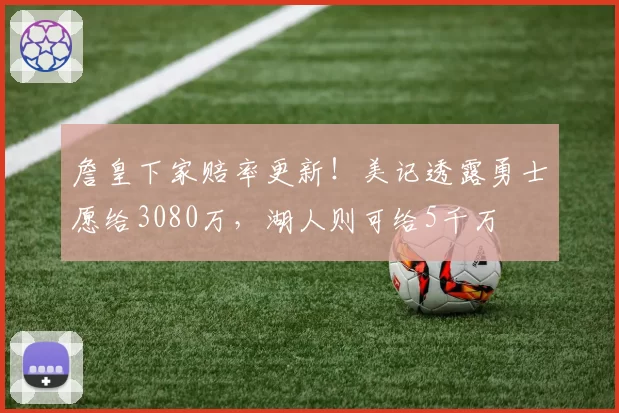 詹皇下家赔率更新!美记透露勇士愿给3080万,湖人则可给5千万