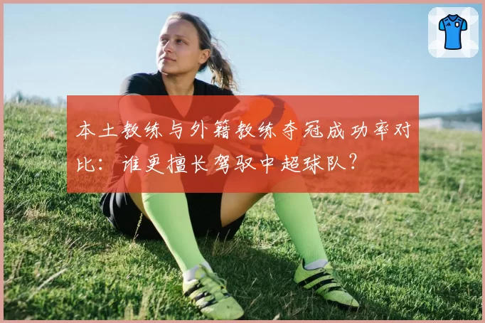 本土教练与外籍教练夺冠成功率对比：谁更擅长驾驭中超球队？
