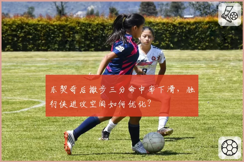 东契奇后撤步三分命中率下滑,独行侠进攻空间如何优化?